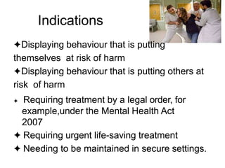 Indications
✦Displaying behaviour that is putting
themselves at risk of harm
✦Displaying behaviour that is putting others at
risk of harm
✦ Requiring treatment by a legal order, for
example,under the Mental Health Act
2007
✦ Requiring urgent life-saving treatment
✦ Needing to be maintained in secure settings.
 