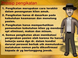 Prinsip pengikatan
1. Pengikatan merupakan cara terakhir
dalam penanganan klien amuk.
2. Pengikatan harus di dasarkan pada
kebutuhan keamanan dan menolong
pasien.
3. Pengikatan harus memperhatikan
pemenuhan kebutuhan klien yg mendasar
spt eliminasi, makan dan minum.
4. Semua pengikatan akan membatasi
pergerakan pasien oleh karena itu harus
bekerja sama dgn dr. dalam kondisi
darurat perawat berhak utk memutuskan
melakukan namun perlu dikonfirmasi
kepada dr yg bertanggung jawab.
13
 