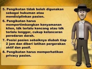 5. Pengikatan tidak boleh digunakan
sebagai hukuman atau
mendisiplinkan pasien.
6. Pengikatan harus
mempertimbangkan kenyamanan
klien, tdk terlalu kencang atau tdk
terlalu longgar, cukup kelancaran
peredaran darah.
7. Posisi pasien sebaiknya diubah tiap
2 jam dan diberi latihan pergerakan
aktif dan pasif.
8. Pengikatan harus memperhatikan
privacy pasien.
14
 