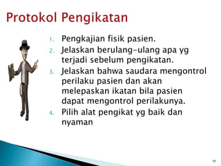 1. Pengkajian fisik pasien.
2. Jelaskan berulang-ulang apa yg
terjadi sebelum pengikatan.
3. Jelaskan bahwa saudara mengontrol
perilaku pasien dan akan
melepaskan ikatan bila pasien
dapat mengontrol perilakunya.
4. Pilih alat pengikat yg baik dan
nyaman
15
 