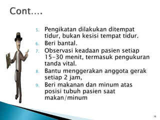 5. Pengikatan dilakukan ditempat
tidur, bukan kesisi tempat tidur.
6. Beri bantal.
7. Observasi keadaan pasien setiap
15-30 menit, termasuk pengukuran
tanda vital.
8. Bantu menggerakan anggota gerak
setiap 2 jam,
9. Beri makanan dan minum atas
posisi tubuh pasien saat
makan/minum
16
 