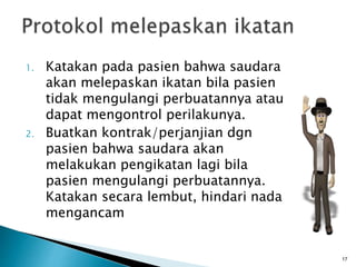 1. Katakan pada pasien bahwa saudara
akan melepaskan ikatan bila pasien
tidak mengulangi perbuatannya atau
dapat mengontrol perilakunya.
2. Buatkan kontrak/perjanjian dgn
pasien bahwa saudara akan
melakukan pengikatan lagi bila
pasien mengulangi perbuatannya.
Katakan secara lembut, hindari nada
mengancam
17
 