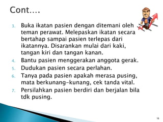 3. Buka ikatan pasien dengan ditemani oleh
teman perawat. Melepaskan ikatan secara
bertahap sampai pasien terlepas dari
ikatannya. Disarankan mulai dari kaki,
tangan kiri dan tangan kanan.
4. Bantu pasien menggerakan anggota gerak.
5. Dudukan pasien secara perlahan.
6. Tanya pada pasien apakah merasa pusing,
mata berkunang-kunang, cek tanda vital.
7. Persilahkan pasien berdiri dan berjalan bila
tdk pusing.
18
 