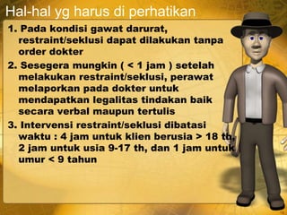 Hal-hal yg harus di perhatikan
1. Pada kondisi gawat darurat,
restraint/seklusi dapat dilakukan tanpa
order dokter
2. Sesegera mungkin ( < 1 jam ) setelah
melakukan restraint/seklusi, perawat
melaporkan pada dokter untuk
mendapatkan legalitas tindakan baik
secara verbal maupun tertulis
3. Intervensi restraint/seklusi dibatasi
waktu : 4 jam untuk klien berusia > 18 th,
2 jam untuk usia 9-17 th, dan 1 jam untuk
umur < 9 tahun
19
 