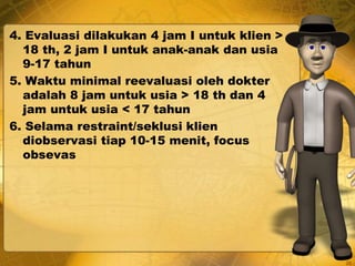 4. Evaluasi dilakukan 4 jam I untuk klien >
18 th, 2 jam I untuk anak-anak dan usia
9-17 tahun
5. Waktu minimal reevaluasi oleh dokter
adalah 8 jam untuk usia > 18 th dan 4
jam untuk usia < 17 tahun
6. Selama restraint/seklusi klien
diobservasi tiap 10-15 menit, focus
obsevas
20
 