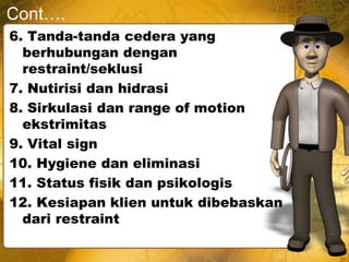 Cont….
6. Tanda-tanda cedera yang
berhubungan dengan
restraint/seklusi
7. Nutirisi dan hidrasi
8. Sirkulasi dan range of motion
ekstrimitas
9. Vital sign
10. Hygiene dan eliminasi
11. Status fisik dan psikologis
12. Kesiapan klien untuk dibebaskan
dari restraint
21
 