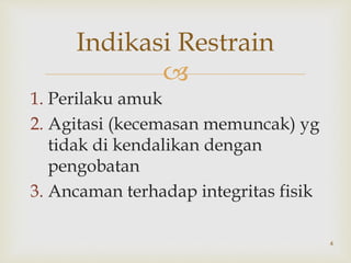 
1. Perilaku amuk
2. Agitasi (kecemasan memuncak) yg
tidak di kendalikan dengan
pengobatan
3. Ancaman terhadap integritas fisik
4
Indikasi Restrain
 