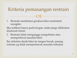 
1. Restrain membatasi gerakan klien seminimal
mungkin
Jika indikasi hanya pada lengan, maka janga dilakukan
diseluruh tubuh
2. Restrain tidak menganggu pengobatan atau
memperberat masalah klien
Ika sirkulasi darah klien ke tangan buruk, pasang
restrain yg tidak memperburuk masalah sirkulasi
5
Kriteria pemasangan restrain
 