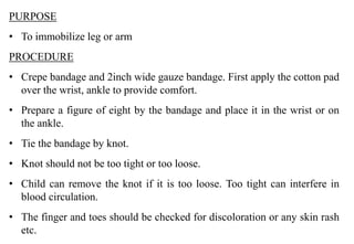 PURPOSE
• To immobilize leg or arm
PROCEDURE
• Crepe bandage and 2inch wide gauze bandage. First apply the cotton pad
over the wrist, ankle to provide comfort.
• Prepare a figure of eight by the bandage and place it in the wrist or on
the ankle.
• Tie the bandage by knot.
• Knot should not be too tight or too loose.
• Child can remove the knot if it is too loose. Too tight can interfere in
blood circulation.
• The finger and toes should be checked for discoloration or any skin rash
etc.
 