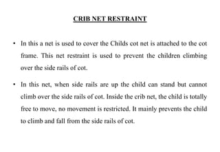 CRIB NET RESTRAINT
• In this a net is used to cover the Childs cot net is attached to the cot
frame. This net restraint is used to prevent the children climbing
over the side rails of cot.
• In this net, when side rails are up the child can stand but cannot
climb over the side rails of cot. Inside the crib net, the child is totally
free to move, no movement is restricted. It mainly prevents the child
to climb and fall from the side rails of cot.
 