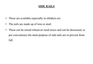 SIDE RAILS
• These are available especially in children cot.
• The rails are made up of iron or steel.
• These can be raised whenever need arises and can be decreased, as
per convenience the main purpose of side rails are to prevent from
fall.
 