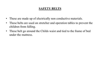 SAFETY BELTS
• These are made up of electrically non conductive materials.
• These belts are used on stretcher and operation tables to prevent the
children from falling.
• These belt go around the Childs waist and tied to the frame of bed
under the mattress.
 