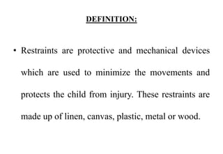 DEFINITION:
• Restraints are protective and mechanical devices
which are used to minimize the movements and
protects the child from injury. These restraints are
made up of linen, canvas, plastic, metal or wood.
 