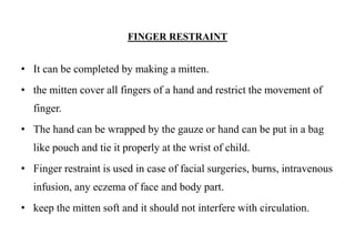 FINGER RESTRAINT
• It can be completed by making a mitten.
• the mitten cover all fingers of a hand and restrict the movement of
finger.
• The hand can be wrapped by the gauze or hand can be put in a bag
like pouch and tie it properly at the wrist of child.
• Finger restraint is used in case of facial surgeries, burns, intravenous
infusion, any eczema of face and body part.
• keep the mitten soft and it should not interfere with circulation.
 