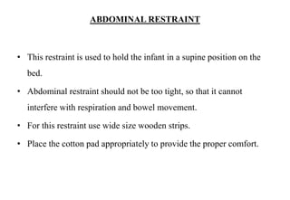 ABDOMINAL RESTRAINT
• This restraint is used to hold the infant in a supine position on the
bed.
• Abdominal restraint should not be too tight, so that it cannot
interfere with respiration and bowel movement.
• For this restraint use wide size wooden strips.
• Place the cotton pad appropriately to provide the proper comfort.
 