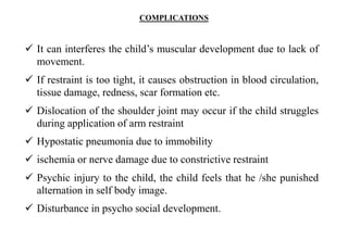 COMPLICATIONS
 It can interferes the child’s muscular development due to lack of
movement.
 If restraint is too tight, it causes obstruction in blood circulation,
tissue damage, redness, scar formation etc.
 Dislocation of the shoulder joint may occur if the child struggles
during application of arm restraint
 Hypostatic pneumonia due to immobility
 ischemia or nerve damage due to constrictive restraint
 Psychic injury to the child, the child feels that he /she punished
alternation in self body image.
 Disturbance in psycho social development.
 