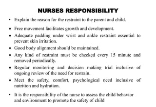 NURSES RESPONSIBILITY
• Explain the reason for the restraint to the parent and child.
 Free movement facilitates growth and development.
 Adequate padding under wrist and ankle restraint essential to
prevent skin irritation.
 Good body alignment should be maintained.
 Any kind of restraint must be checked every 15 minute and
removed periodically.
 Regular monitoring and decision making trial inclusive of
ongoing review of the need for restrain.
 Meet the safety, comfort, psychological need inclusive of
nutrition and hydration.
• It is the responsibility of the nurse to assess the child behavior
and environment to promote the safety of child
 