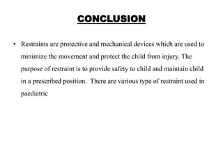 CONCLUSION
• Restraints are protective and mechanical devices which are used to
minimize the movement and protect the child from injury. The
purpose of restraint is to provide safety to child and maintain child
in a prescribed position. There are various type of restraint used in
paediatric
 