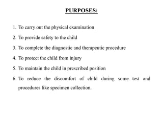 PURPOSES:
1. To carry out the physical examination
2. To provide safety to the child
3. To complete the diagnostic and therapeutic procedure
4. To protect the child from injury
5. To maintain the child in prescribed position
6. To reduce the discomfort of child during some test and
procedures like specimen collection.
 