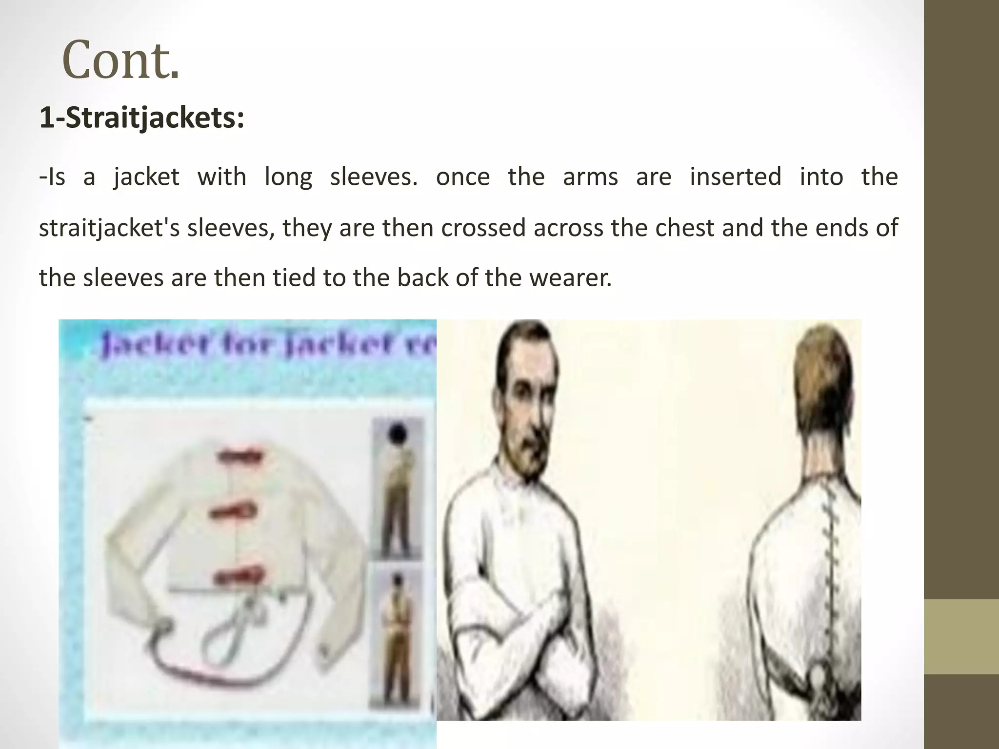 Cont.
1-Straitjackets:
-Is a jacket with long sleeves. once the arms are inserted into the
straitjacket's sleeves, they are then crossed across the chest and the ends of
the sleeves are then tied to the back of the wearer.
 