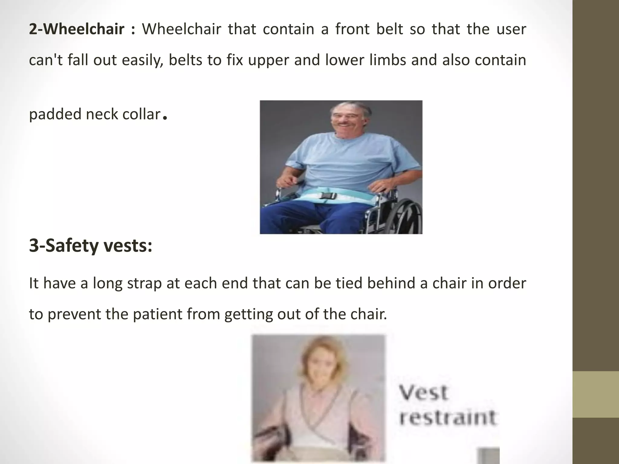 2-Wheelchair : Wheelchair that contain a front belt so that the user
can't fall out easily, belts to fix upper and lower limbs and also contain
padded neck collar.
3-Safety vests:
It have a long strap at each end that can be tied behind a chair in order
to prevent the patient from getting out of the chair.
 