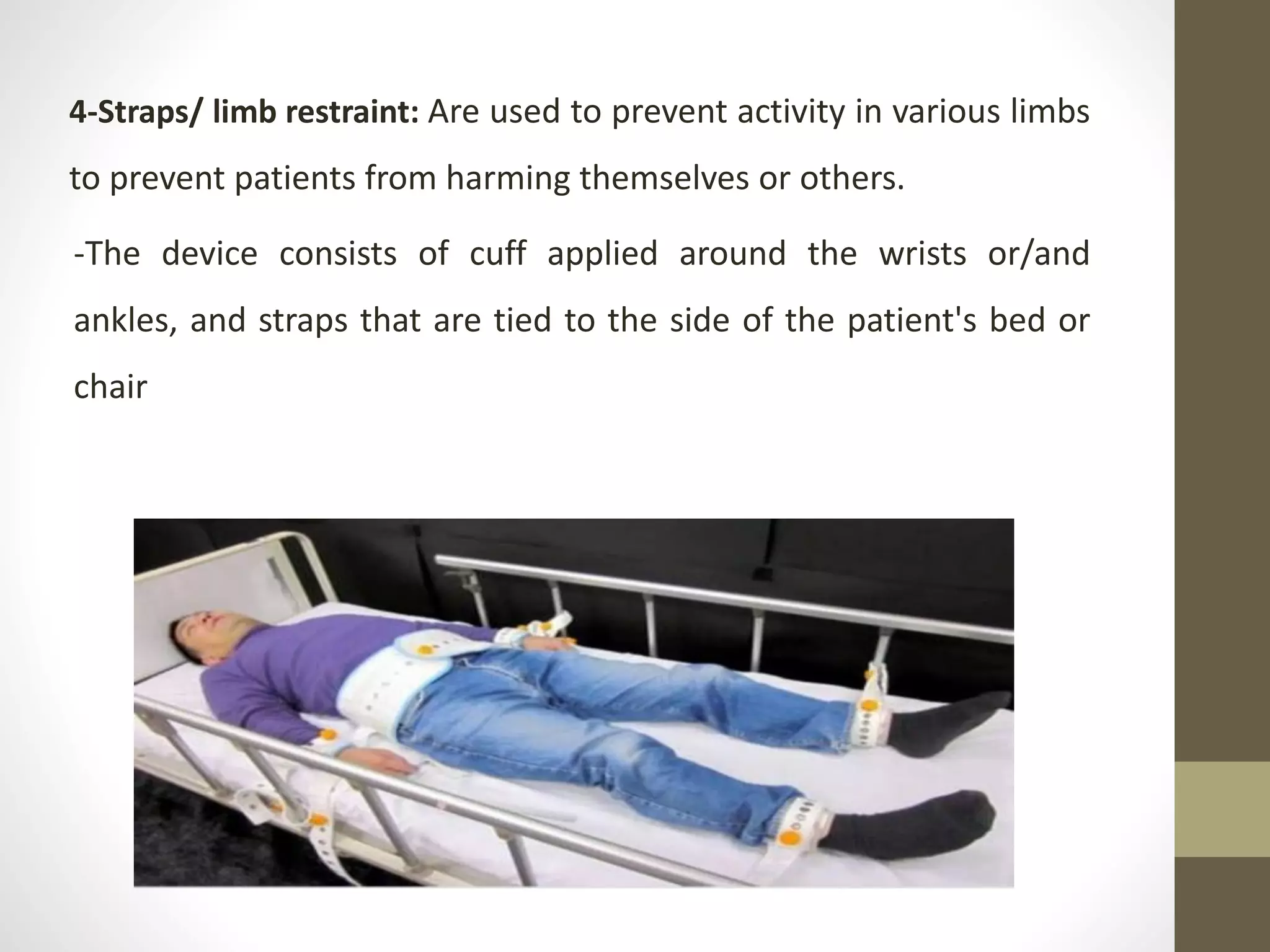 4-Straps/ limb restraint: Are used to prevent activity in various limbs
to prevent patients from harming themselves or others.
-The device consists of cuff applied around the wrists or/and
ankles, and straps that are tied to the side of the patient's bed or
chair
 