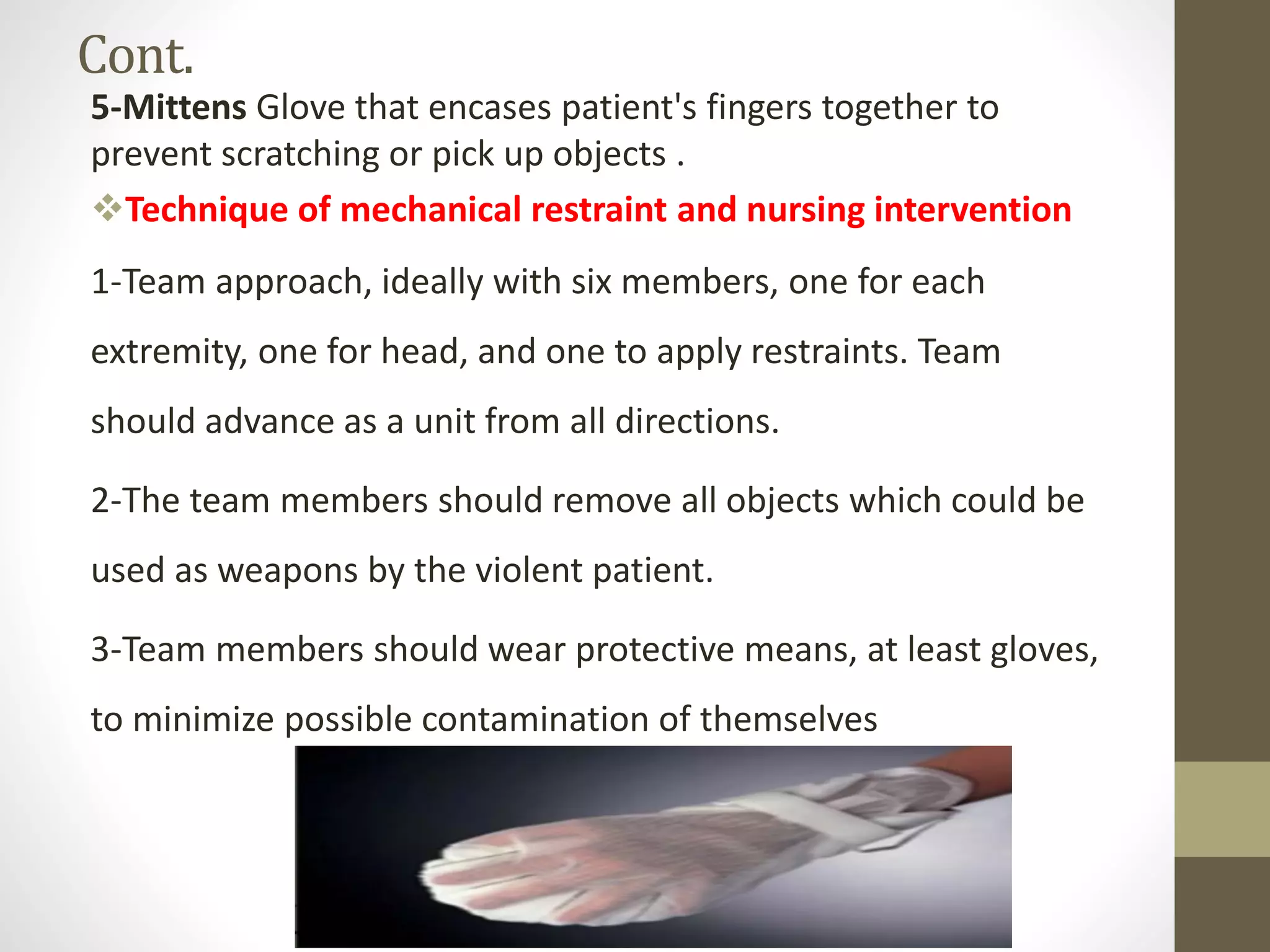 Cont.
5-Mittens Glove that encases patient's fingers together to
prevent scratching or pick up objects .
Technique of mechanical restraint and nursing intervention
1-Team approach, ideally with six members, one for each
extremity, one for head, and one to apply restraints. Team
should advance as a unit from all directions.
2-The team members should remove all objects which could be
used as weapons by the violent patient.
3-Team members should wear protective means, at least gloves,
to minimize possible contamination of themselves
 