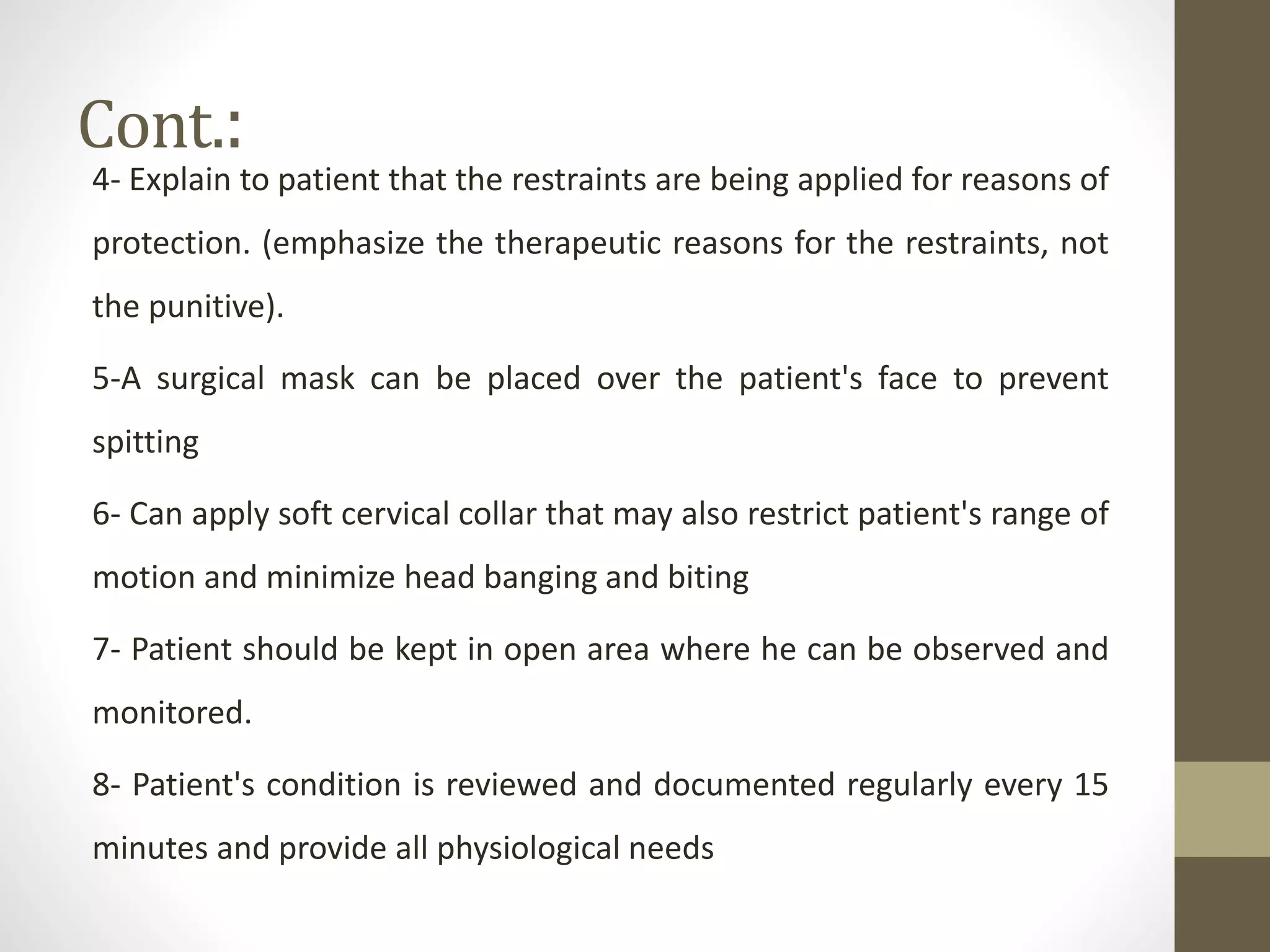 Cont.:
4- Explain to patient that the restraints are being applied for reasons of
protection. (emphasize the therapeutic reasons for the restraints, not
the punitive).
5-A surgical mask can be placed over the patient's face to prevent
spitting
6- Can apply soft cervical collar that may also restrict patient's range of
motion and minimize head banging and biting
7- Patient should be kept in open area where he can be observed and
monitored.
8- Patient's condition is reviewed and documented regularly every 15
minutes and provide all physiological needs
 