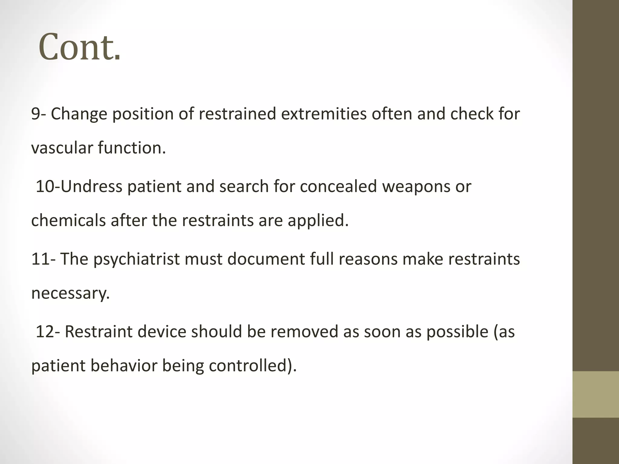 Cont.
9- Change position of restrained extremities often and check for
vascular function.
10-Undress patient and search for concealed weapons or
chemicals after the restraints are applied.
11- The psychiatrist must document full reasons make restraints
necessary.
12- Restraint device should be removed as soon as possible (as
patient behavior being controlled).
 