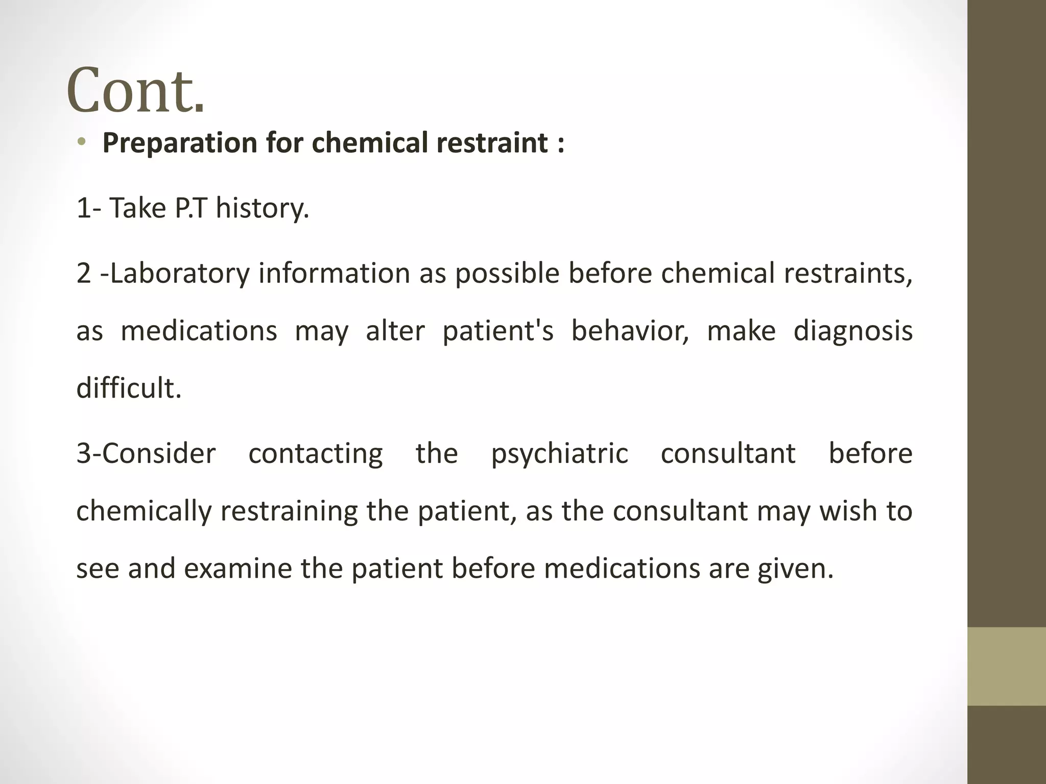 Cont.
• Preparation for chemical restraint :
1- Take P.T history.
2 -Laboratory information as possible before chemical restraints,
as medications may alter patient's behavior, make diagnosis
difficult.
3-Consider contacting the psychiatric consultant before
chemically restraining the patient, as the consultant may wish to
see and examine the patient before medications are given.
 