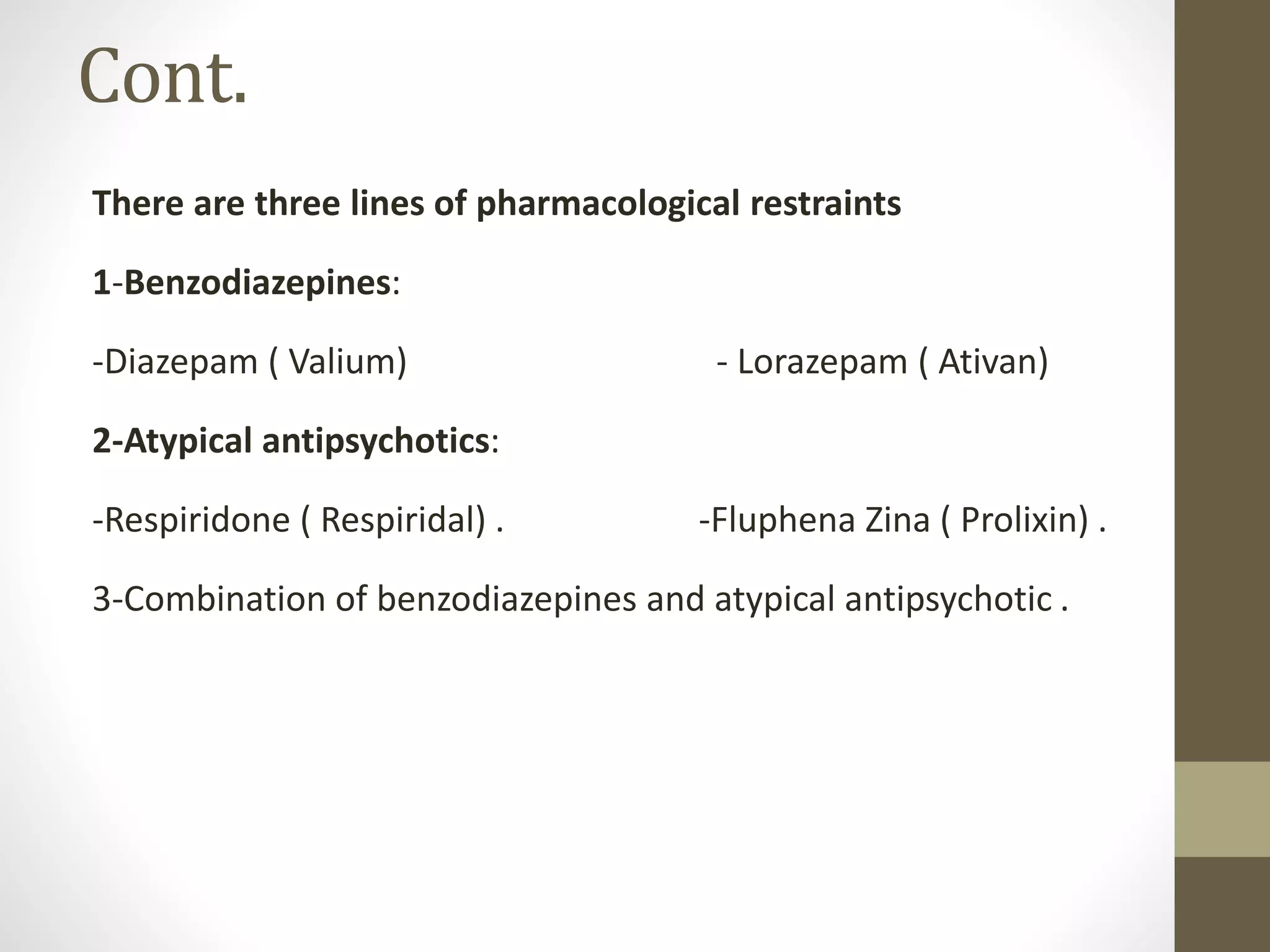 Cont.
There are three lines of pharmacological restraints
1-Benzodiazepines:
-Diazepam ( Valium) - Lorazepam ( Ativan)
2-Atypical antipsychotics:
-Respiridone ( Respiridal) . -Fluphena Zina ( Prolixin) .
3-Combination of benzodiazepines and atypical antipsychotic .
 