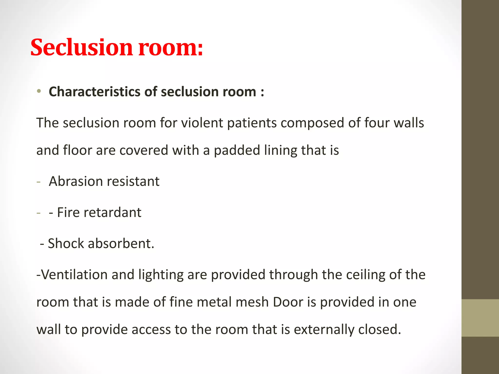 Seclusion room:
• Characteristics of seclusion room :
The seclusion room for violent patients composed of four walls
and floor are covered with a padded lining that is
- Abrasion resistant
- - Fire retardant
- Shock absorbent.
-Ventilation and lighting are provided through the ceiling of the
room that is made of fine metal mesh Door is provided in one
wall to provide access to the room that is externally closed.
 