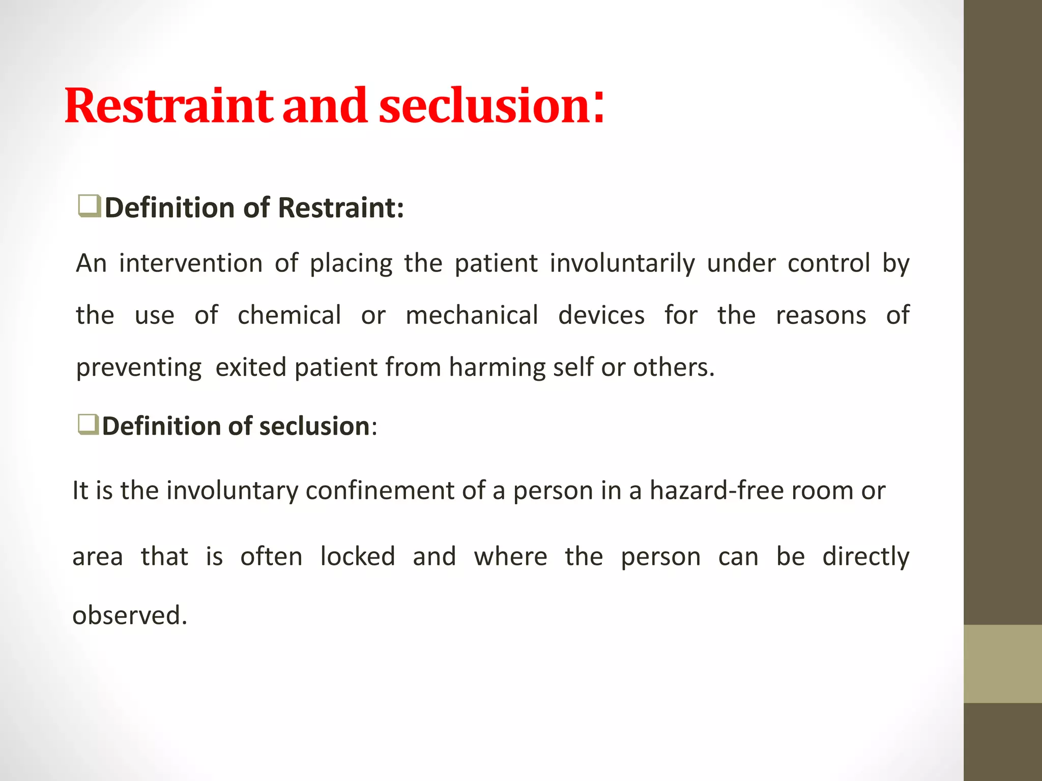 Restraint and seclusion:
Definition of Restraint:
An intervention of placing the patient involuntarily under control by
the use of chemical or mechanical devices for the reasons of
preventing exited patient from harming self or others.
Definition of seclusion:
It is the involuntary confinement of a person in a hazard-free room or
area that is often locked and where the person can be directly
observed.
 