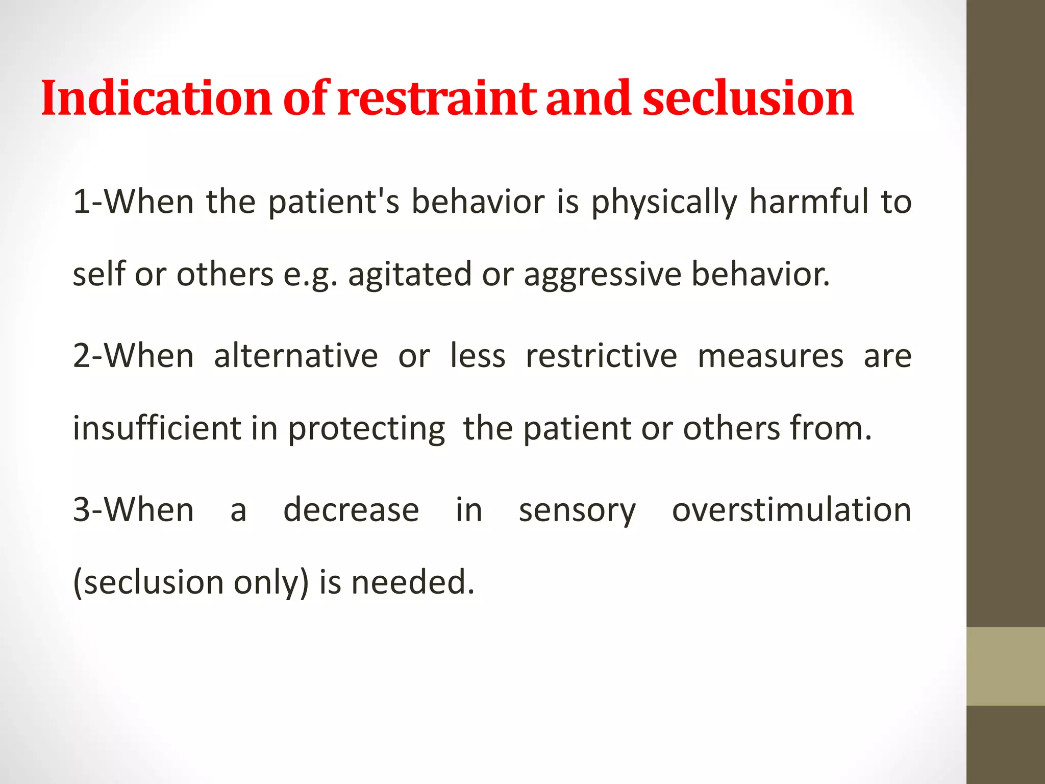 Indication of restraint and seclusion
1-When the patient's behavior is physically harmful to
self or others e.g. agitated or aggressive behavior.
2-When alternative or less restrictive measures are
insufficient in protecting the patient or others from.
3-When a decrease in sensory overstimulation
(seclusion only) is needed.
 