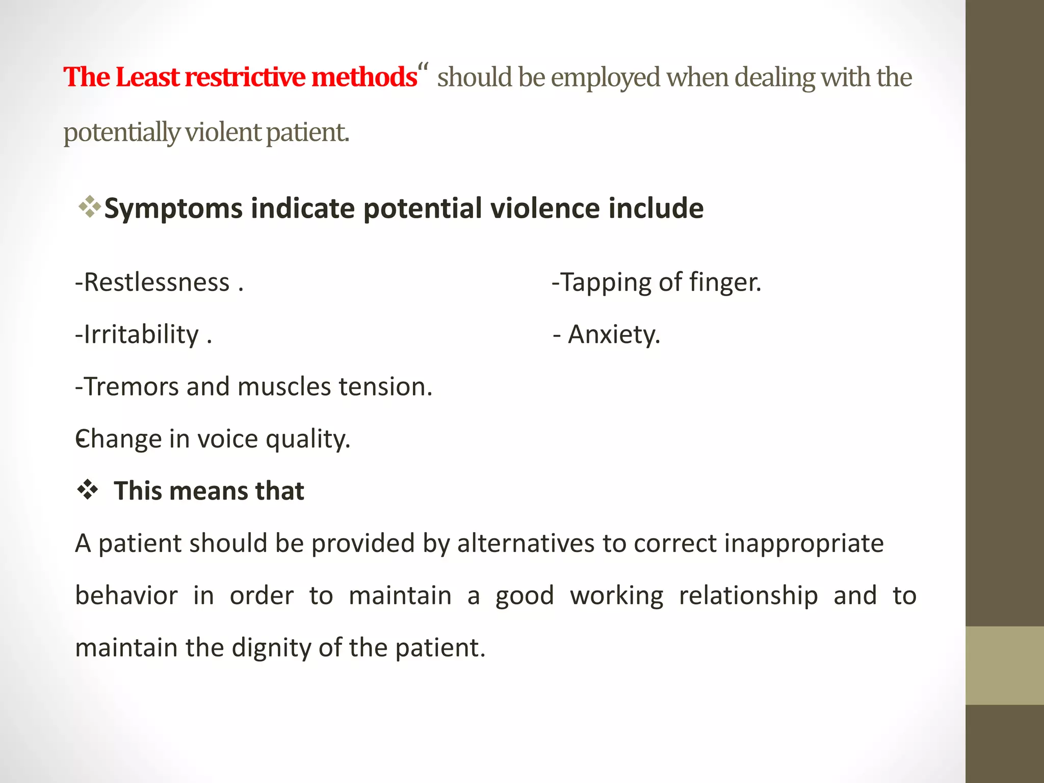TheLeastrestrictivemethods“ shouldbeemployedwhendealingwiththe
potentiallyviolentpatient.
Symptoms indicate potential violence include
-
-Restlessness . -Tapping of finger.
-Irritability . - Anxiety.
-Tremors and muscles tension.
Change in voice quality.
 This means that
A patient should be provided by alternatives to correct inappropriate
behavior in order to maintain a good working relationship and to
maintain the dignity of the patient.
 