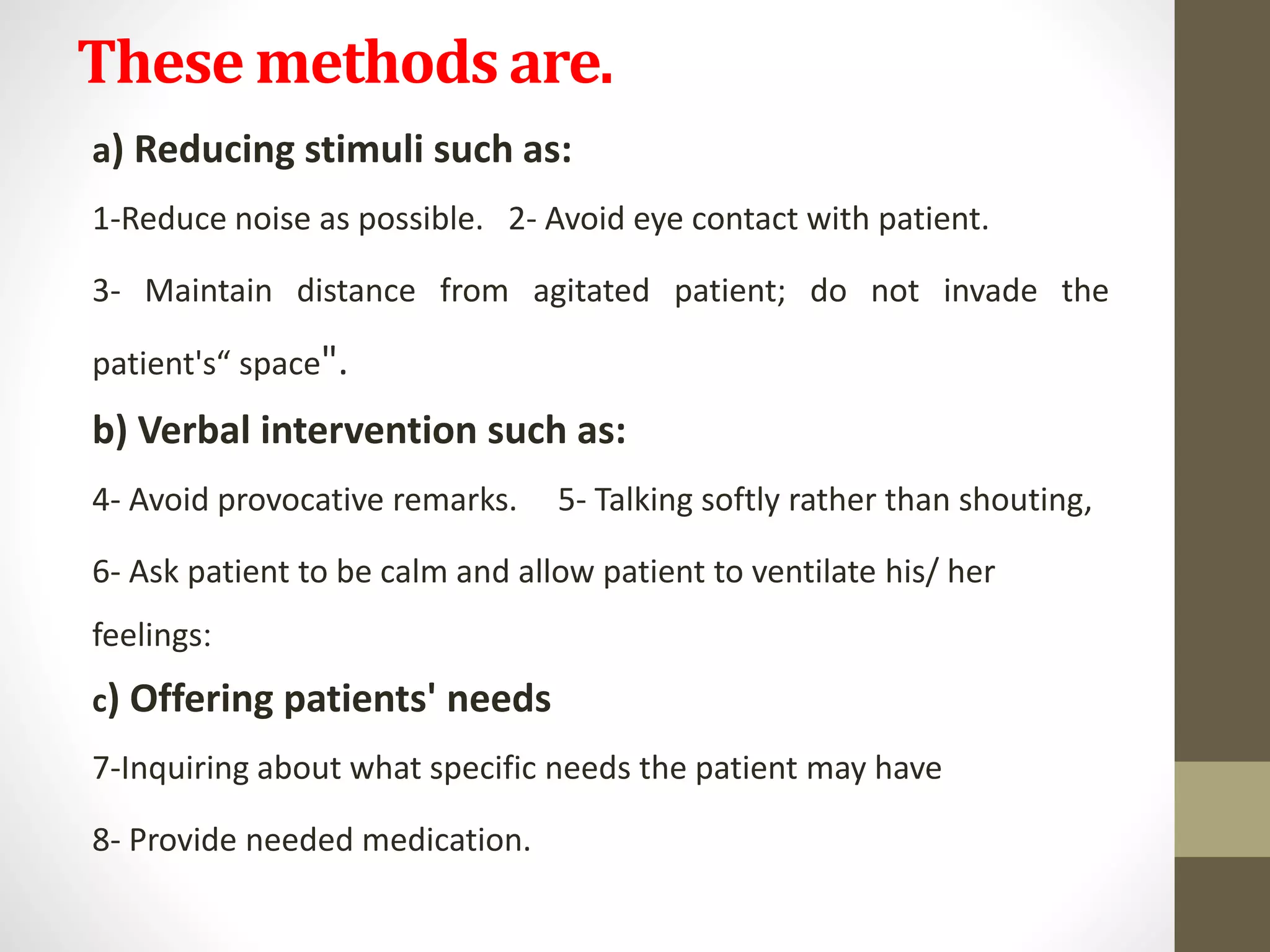 These methods are.
a) Reducing stimuli such as:
1-Reduce noise as possible. 2- Avoid eye contact with patient.
3- Maintain distance from agitated patient; do not invade the
patient's“ space".
b) Verbal intervention such as:
4- Avoid provocative remarks. 5- Talking softly rather than shouting,
6- Ask patient to be calm and allow patient to ventilate his/ her
feelings:
c) Offering patients' needs
7-Inquiring about what specific needs the patient may have
8- Provide needed medication.
 
