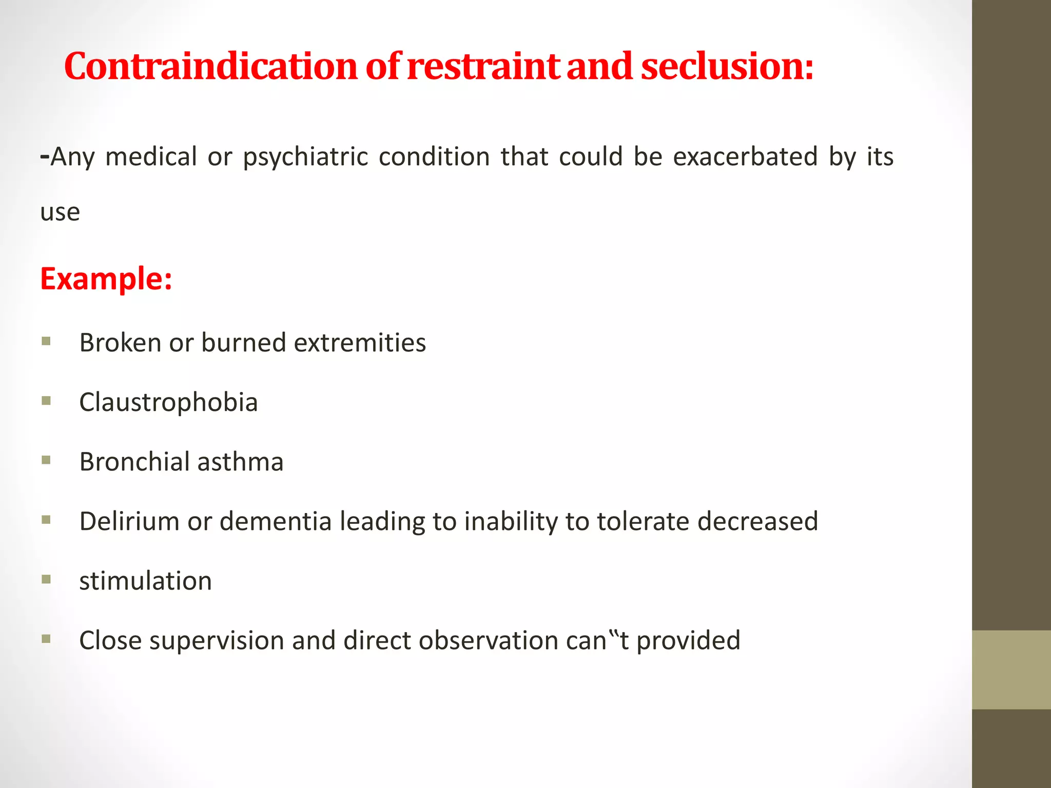 Contraindicationofrestraintandseclusion:
-Any medical or psychiatric condition that could be exacerbated by its
use
Example:
 Broken or burned extremities
 Claustrophobia
 Bronchial asthma
 Delirium or dementia leading to inability to tolerate decreased
 stimulation
 Close supervision and direct observation can‟t provided
 