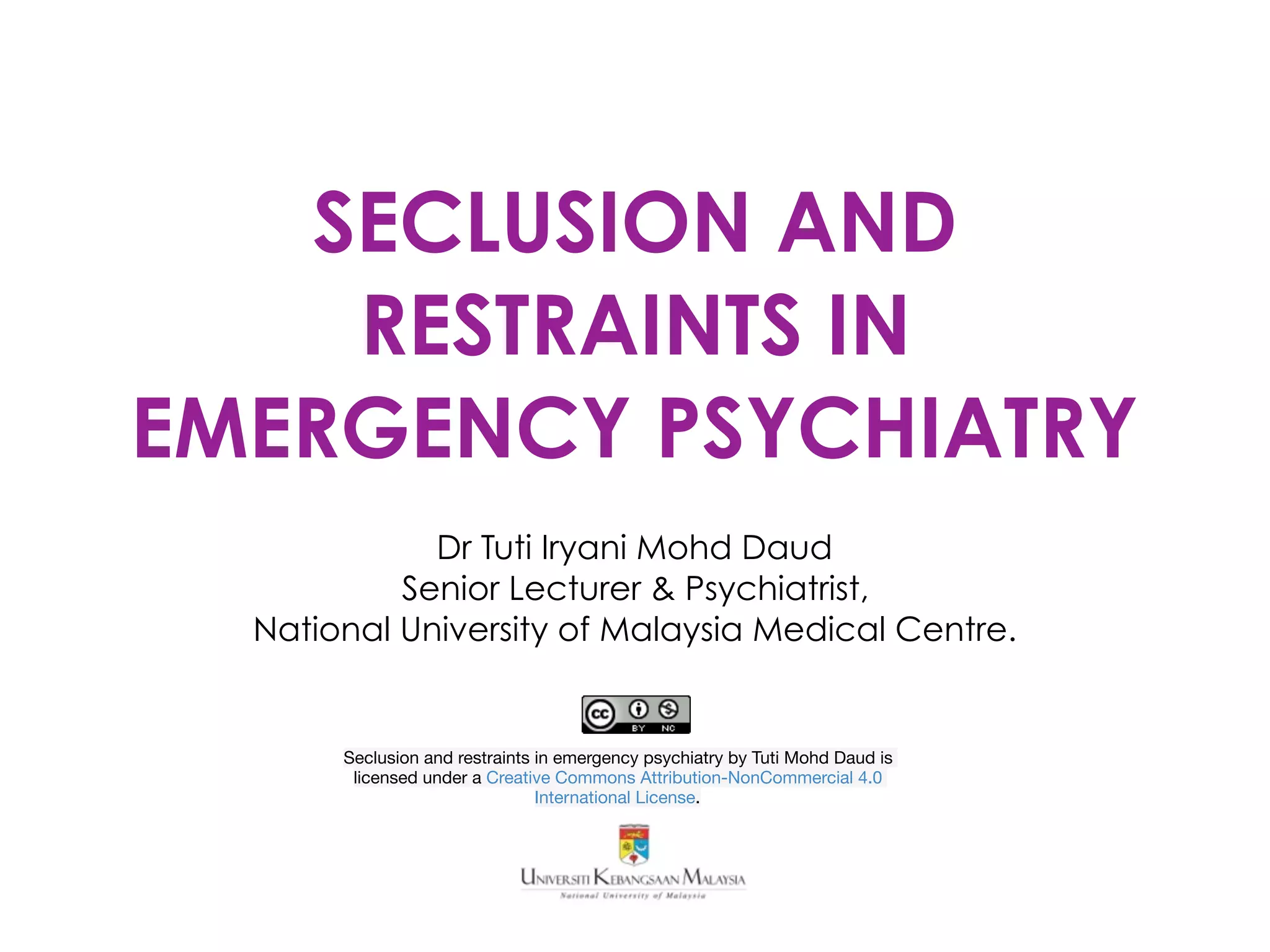 SECLUSION AND
RESTRAINTS IN
EMERGENCY PSYCHIATRY
Dr Tuti Iryani Mohd Daud
Senior Lecturer & Psychiatrist,
National University of Malaysia Medical Centre.
Seclusion and restraints in emergency psychiatry by Tuti Mohd Daud is
licensed under a Creative Commons Attribution-NonCommercial 4.0
International License.
 