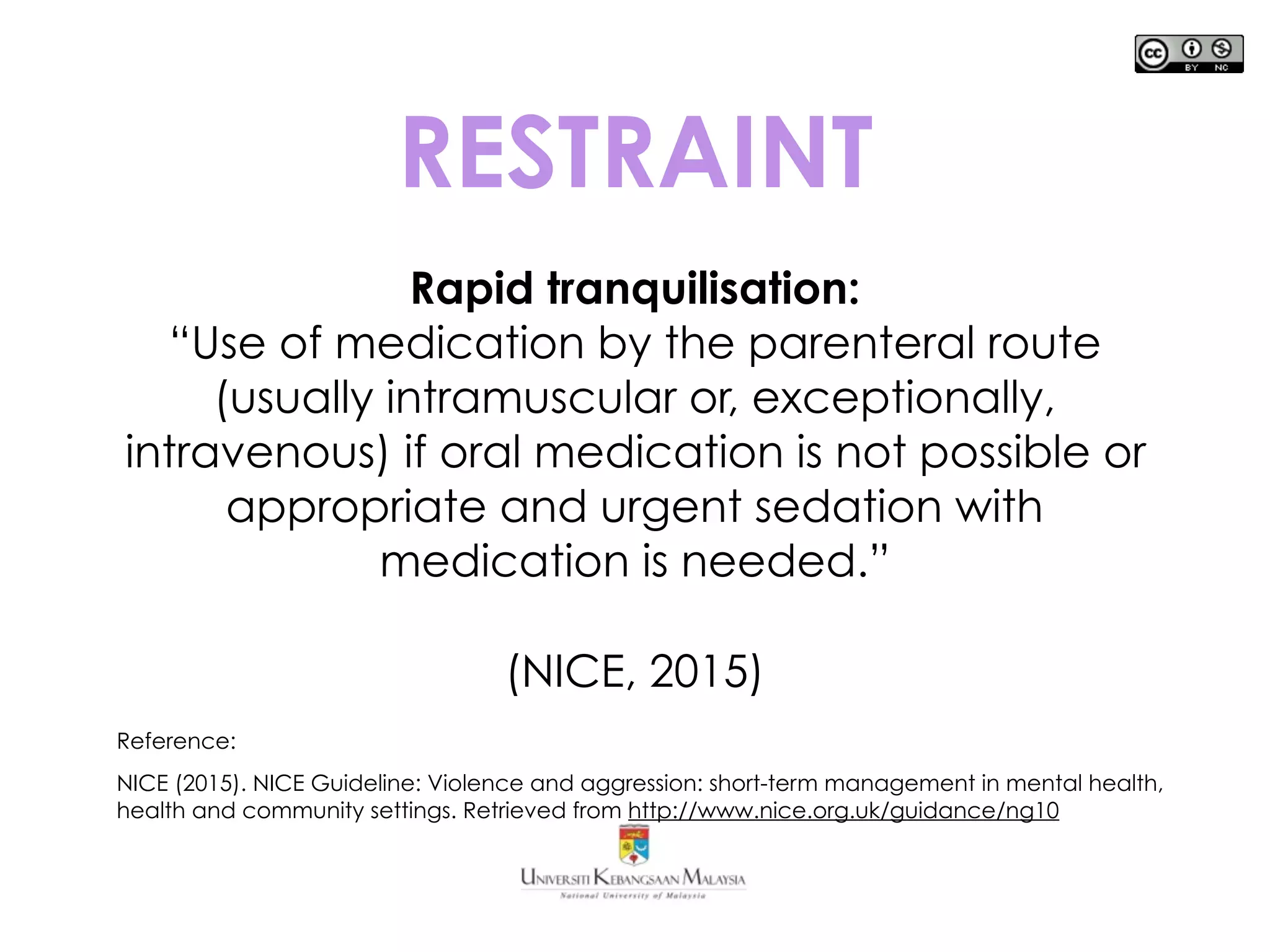 RESTRAINT
Rapid tranquilisation:
“Use of medication by the parenteral route
(usually intramuscular or, exceptionally,
intravenous) if oral medication is not possible or
appropriate and urgent sedation with
medication is needed.”
(NICE, 2015)
Reference:
NICE (2015). NICE Guideline: Violence and aggression: short-term management in mental health,
health and community settings. Retrieved from http://www.nice.org.uk/guidance/ng10
 