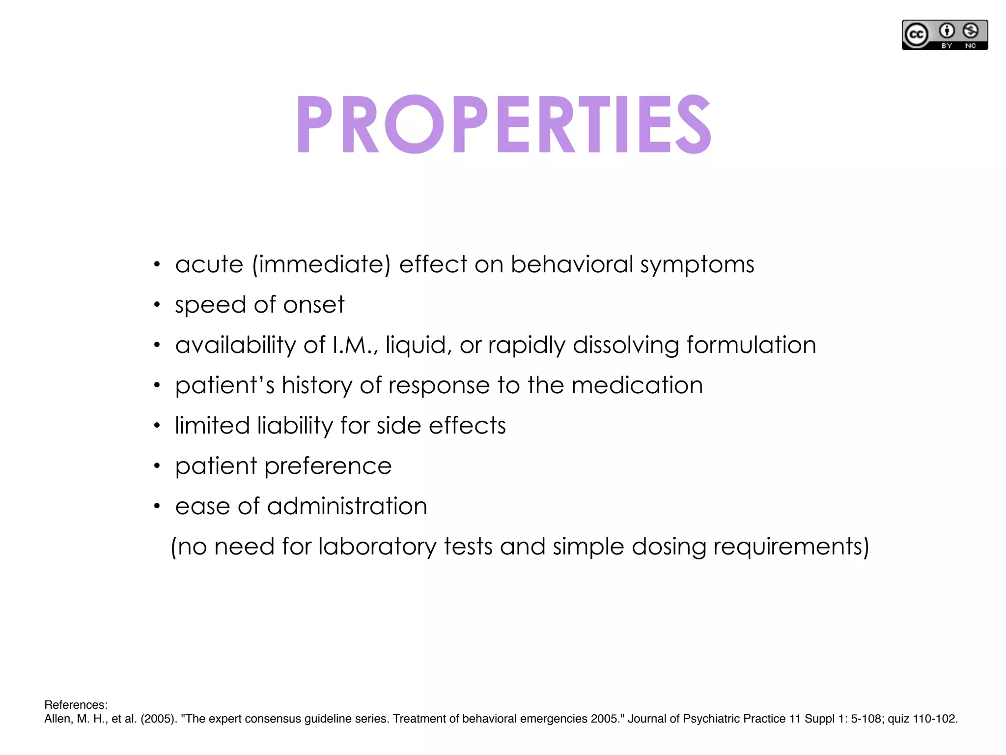 • acute (immediate) effect on behavioral symptoms
• speed of onset
• availability of I.M., liquid, or rapidly dissolving formulation
• patient’s history of response to the medication
• limited liability for side effects
• patient preference
• ease of administration
(no need for laboratory tests and simple dosing requirements)
PROPERTIES
References:
Allen, M. H., et al. (2005). "The expert consensus guideline series. Treatment of behavioral emergencies 2005." Journal of Psychiatric Practice 11 Suppl 1: 5-108; quiz 110-102.
 