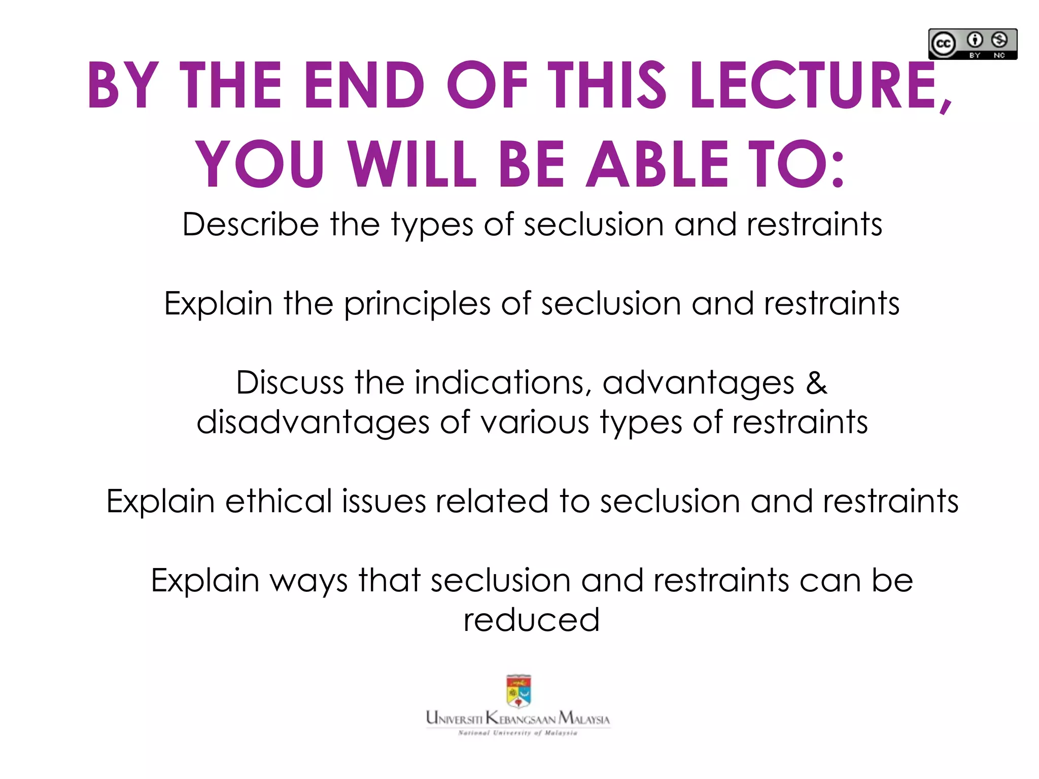BY THE END OF THIS LECTURE,
YOU WILL BE ABLE TO:
Describe the types of seclusion and restraints
Explain the principles of seclusion and restraints
Discuss the indications, advantages &
disadvantages of various types of restraints
Explain ethical issues related to seclusion and restraints
Explain ways that seclusion and restraints can be
reduced
 