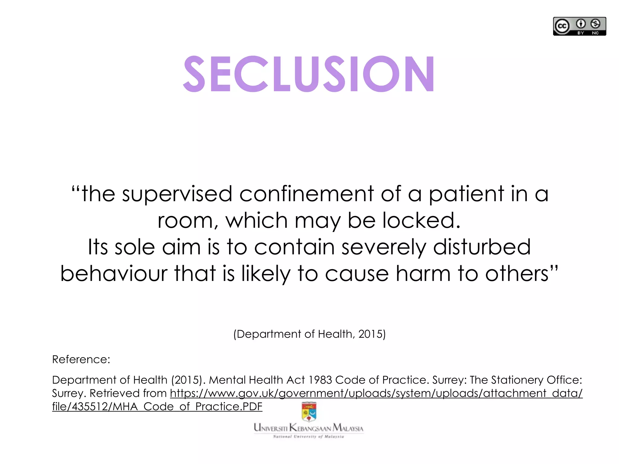 SECLUSION
“the supervised confinement of a patient in a
room, which may be locked.
Its sole aim is to contain severely disturbed
behaviour that is likely to cause harm to others”
(Department of Health, 2015)
Reference:
Department of Health (2015). Mental Health Act 1983 Code of Practice. Surrey: The Stationery Office:
Surrey. Retrieved from https://www.gov.uk/government/uploads/system/uploads/attachment_data/
file/435512/MHA_Code_of_Practice.PDF
 