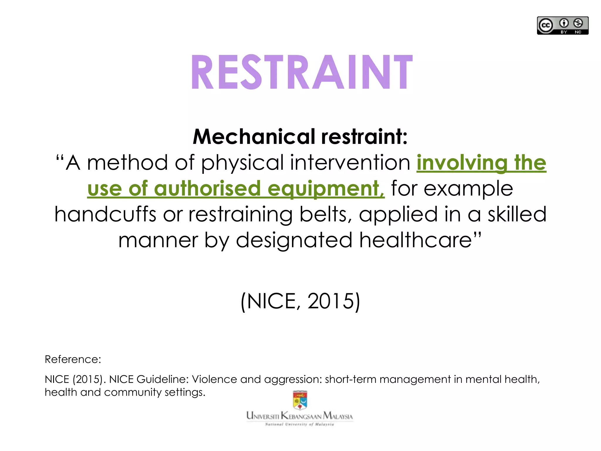 RESTRAINT
Mechanical restraint:
“A method of physical intervention involving the
use of authorised equipment, for example
handcuffs or restraining belts, applied in a skilled
manner by designated healthcare”
(NICE, 2015)
Reference:
NICE (2015). NICE Guideline: Violence and aggression: short-term management in mental health,
health and community settings.
 