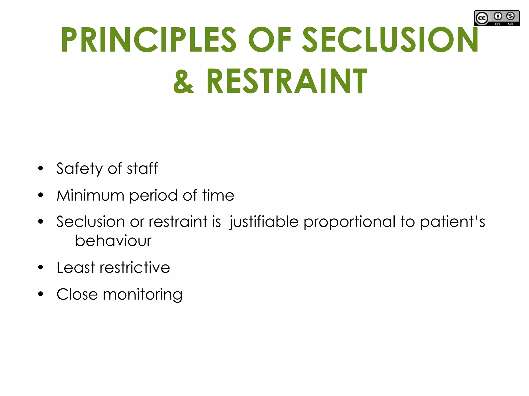 • Safety of staff
• Minimum period of time
• Seclusion or restraint is justifiable proportional to patient’s
behaviour
• Least restrictive
• Close monitoring
PRINCIPLES OF SECLUSION
& RESTRAINT
 