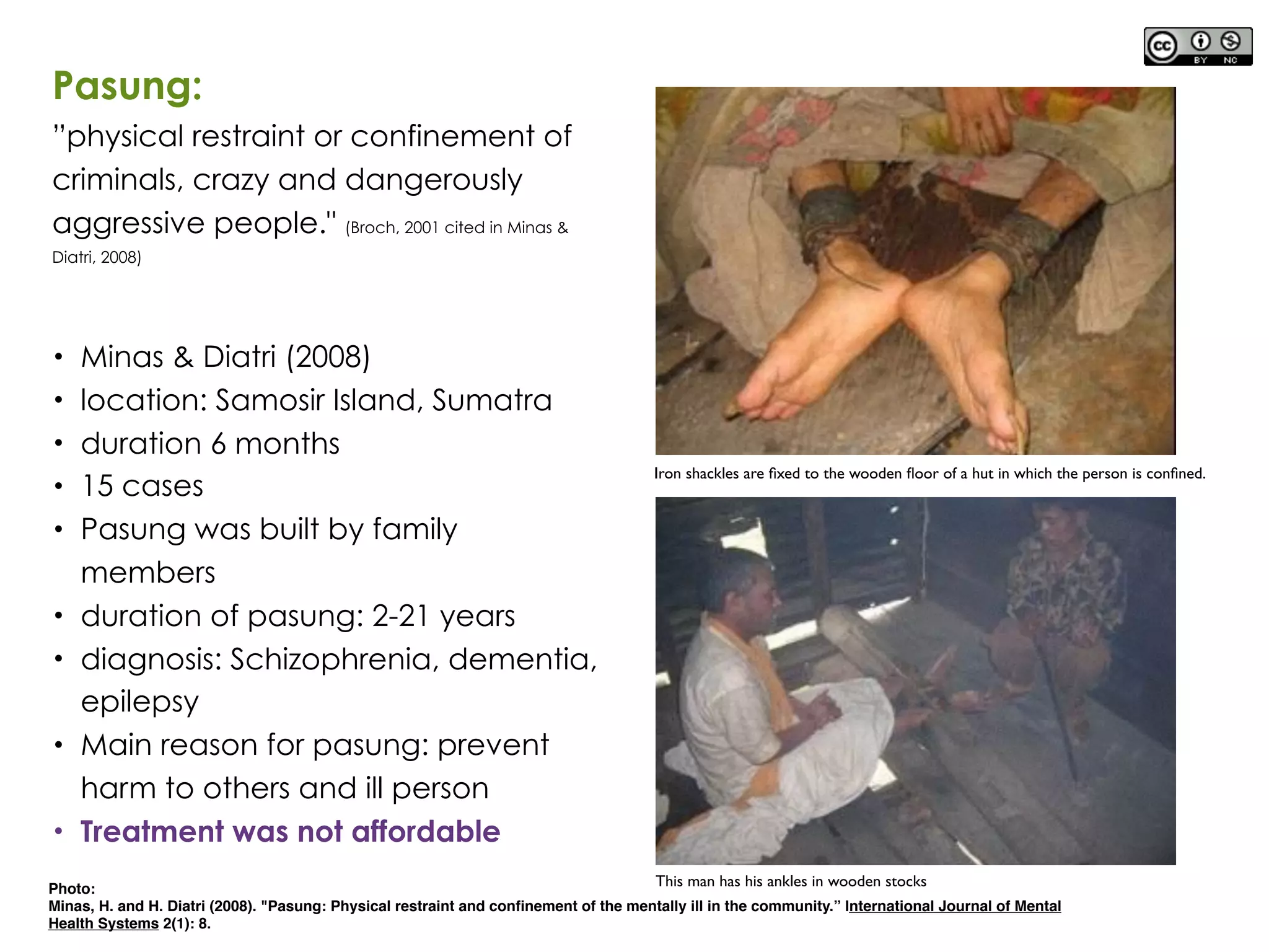 Photo:
Minas, H. and H. Diatri (2008). "Pasung: Physical restraint and conﬁnement of the mentally ill in the community.” International Journal of Mental
Health Systems 2(1): 8.
Pasung:
”physical restraint or confinement of
criminals, crazy and dangerously
aggressive people." (Broch, 2001 cited in Minas &
Diatri, 2008)
• Minas & Diatri (2008)
• location: Samosir Island, Sumatra
• duration 6 months
• 15 cases
• Pasung was built by family
members
• duration of pasung: 2-21 years
• diagnosis: Schizophrenia, dementia,
epilepsy
• Main reason for pasung: prevent
harm to others and ill person
• Treatment was not affordable
Iron shackles are ﬁxed to the wooden ﬂoor of a hut in which the person is conﬁned.
This man has his ankles in wooden stocks
 