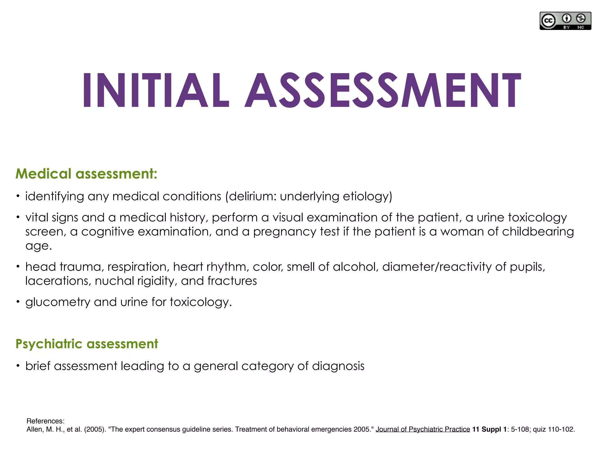 Medical assessment:
• identifying any medical conditions (delirium: underlying etiology)
• vital signs and a medical history, perform a visual examination of the patient, a urine toxicology
screen, a cognitive examination, and a pregnancy test if the patient is a woman of childbearing
age.
• head trauma, respiration, heart rhythm, color, smell of alcohol, diameter/reactivity of pupils,
lacerations, nuchal rigidity, and fractures
• glucometry and urine for toxicology.
Psychiatric assessment
• brief assessment leading to a general category of diagnosis
References:
Allen, M. H., et al. (2005). "The expert consensus guideline series. Treatment of behavioral emergencies 2005." Journal of Psychiatric Practice 11 Suppl 1: 5-108; quiz 110-102.
INITIAL ASSESSMENT
 