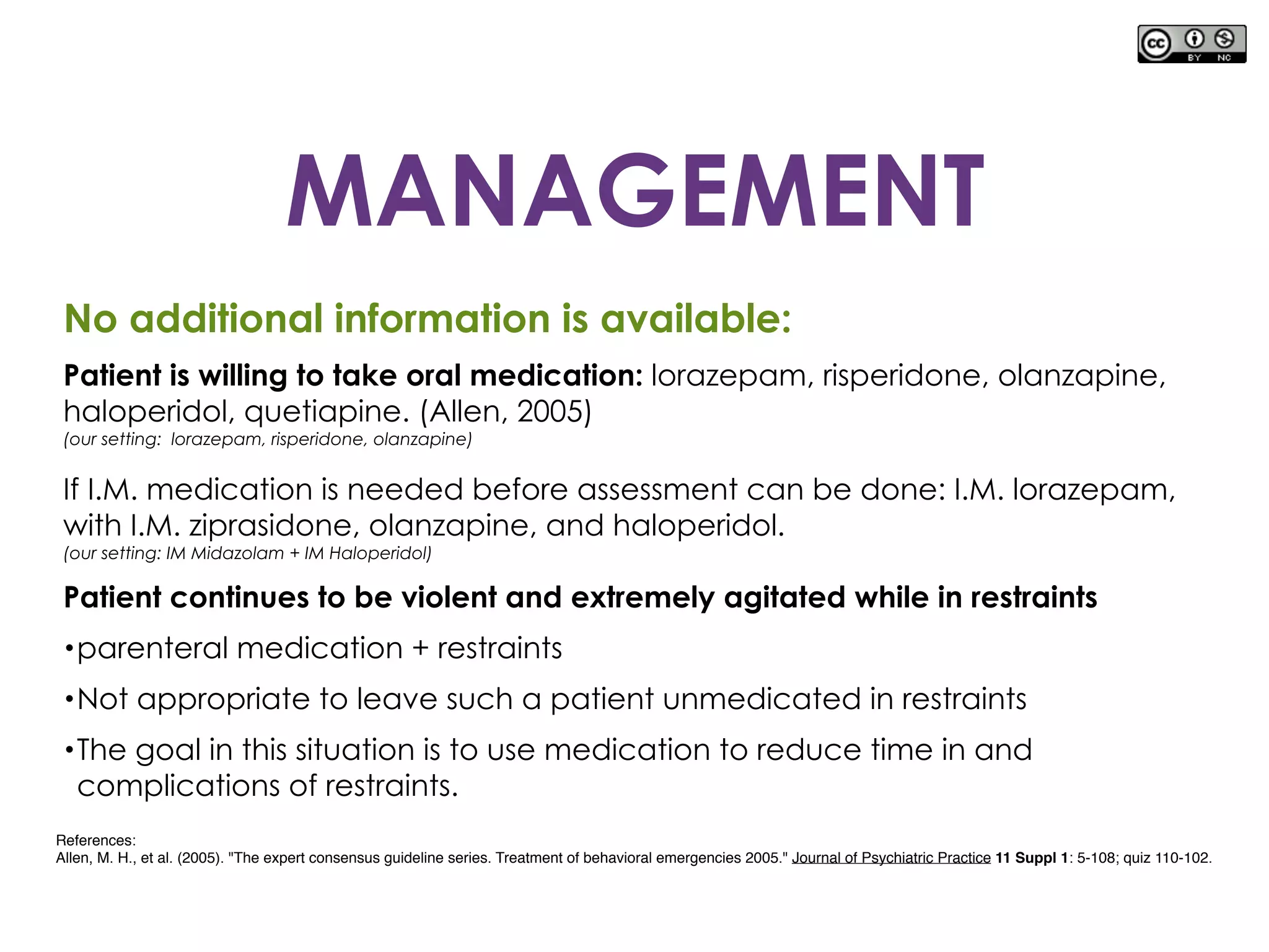 No additional information is available:
Patient is willing to take oral medication: lorazepam, risperidone, olanzapine,
haloperidol, quetiapine. (Allen, 2005)
(our setting: lorazepam, risperidone, olanzapine)
If I.M. medication is needed before assessment can be done: I.M. lorazepam,
with I.M. ziprasidone, olanzapine, and haloperidol.
(our setting: IM Midazolam + IM Haloperidol)
Patient continues to be violent and extremely agitated while in restraints
•parenteral medication + restraints
•Not appropriate to leave such a patient unmedicated in restraints
•The goal in this situation is to use medication to reduce time in and
complications of restraints.
References:
Allen, M. H., et al. (2005). "The expert consensus guideline series. Treatment of behavioral emergencies 2005." Journal of Psychiatric Practice 11 Suppl 1: 5-108; quiz 110-102.
MANAGEMENT
 