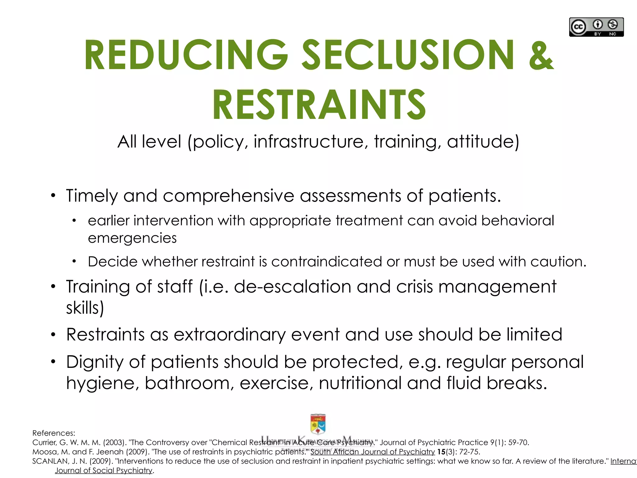 REDUCING SECLUSION &
RESTRAINTS
All level (policy, infrastructure, training, attitude)
• Timely and comprehensive assessments of patients.
• earlier intervention with appropriate treatment can avoid behavioral
emergencies
• Decide whether restraint is contraindicated or must be used with caution.
• Training of staff (i.e. de-escalation and crisis management
skills)
• Restraints as extraordinary event and use should be limited
• Dignity of patients should be protected, e.g. regular personal
hygiene, bathroom, exercise, nutritional and fluid breaks.
References:
Currier, G. W. M. M. (2003). "The Controversy over "Chemical Restraint" in Acute Care Psychiatry." Journal of Psychiatric Practice 9(1): 59-70.
Moosa, M. and F. Jeenah (2009). "The use of restraints in psychiatric patients." South African Journal of Psychiatry 15(3): 72-75.
SCANLAN, J. N. (2009). "Interventions to reduce the use of seclusion and restraint in inpatient psychiatric settings: what we know so far. A review of the literature." Internat
Journal of Social Psychiatry.
 