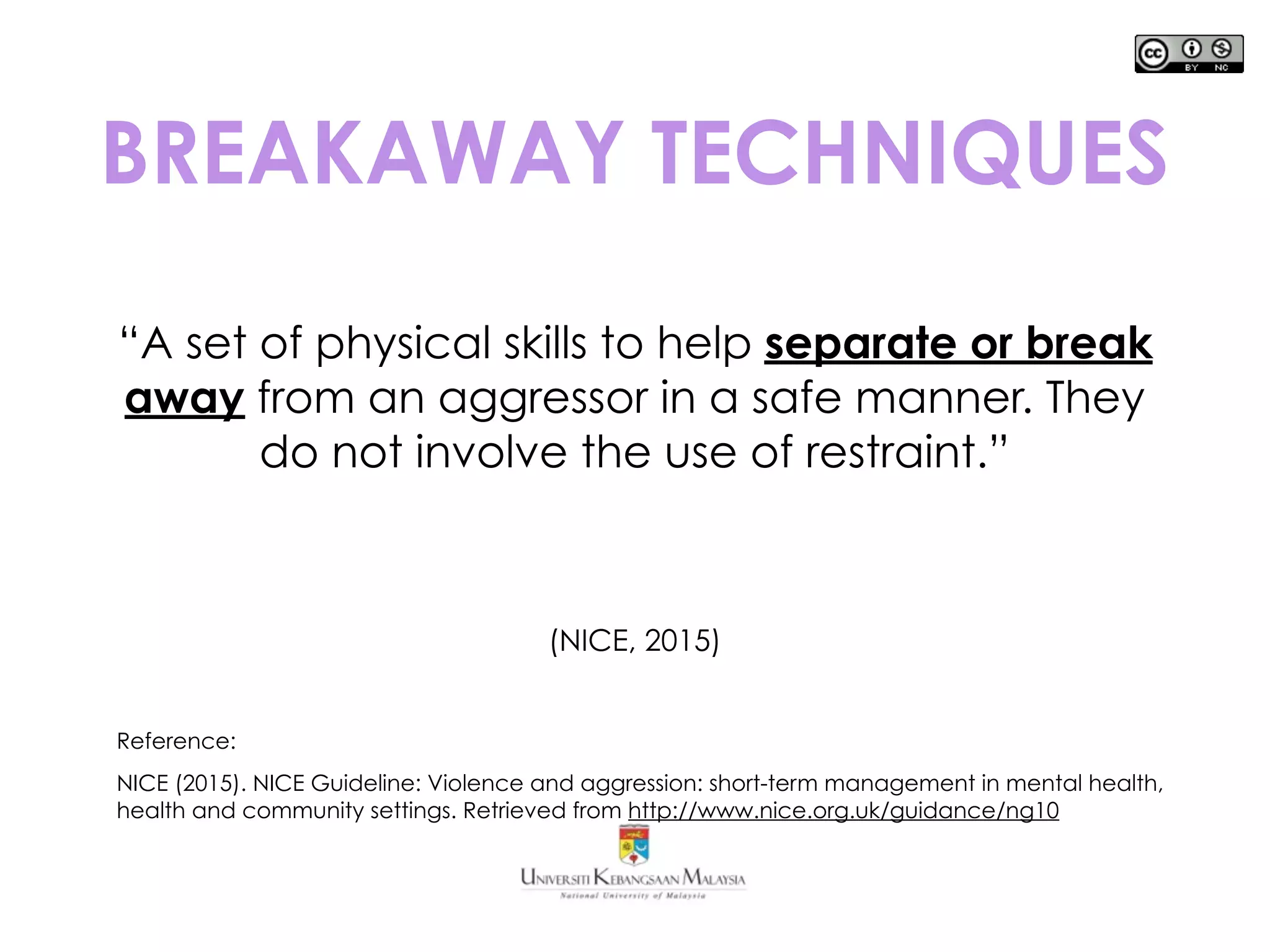 BREAKAWAY TECHNIQUES
“A set of physical skills to help separate or break
away from an aggressor in a safe manner. They
do not involve the use of restraint.”
(NICE, 2015)
Reference:
NICE (2015). NICE Guideline: Violence and aggression: short-term management in mental health,
health and community settings. Retrieved from http://www.nice.org.uk/guidance/ng10
 