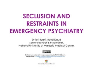 SECLUSION AND
RESTRAINTS IN
EMERGENCY PSYCHIATRY
Dr Tuti Iryani Mohd Daud
Senior Lecturer & Psychiatrist,
National University of Malaysia Medical Centre.
Seclusion and restraints in emergency psychiatry by Tuti Mohd Daud is
licensed under a Creative Commons Attribution-NonCommercial 4.0
International License.
 